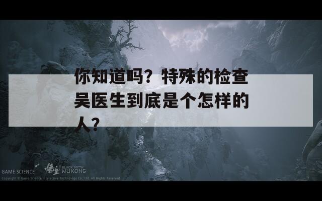 你知道吗？特殊的检查吴医生到底是个怎样的人？