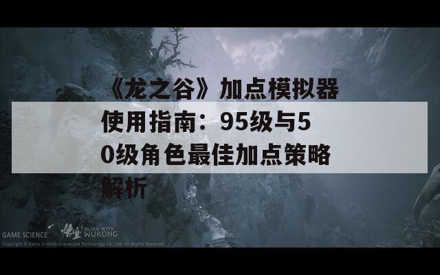 《龙之谷》加点模拟器使用指南：95级与50级角色最佳加点策略解析