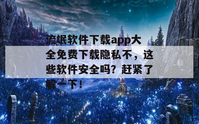 流氓软件下载app大全免费下载隐私不，这些软件安全吗？赶紧了解一下！