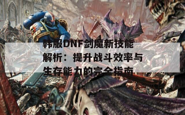 韩服DNF剑魔新技能解析：提升战斗效率与生存能力的完全指南