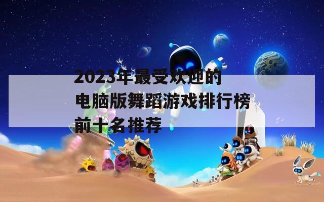 2023年最受欢迎的电脑版舞蹈游戏排行榜前十名推荐