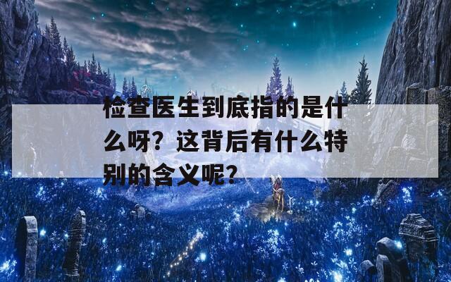 检查医生到底指的是什么呀？这背后有什么特别的含义呢？