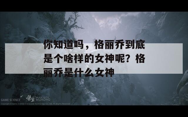 你知道吗，格丽乔到底是个啥样的女神呢？格丽乔是什么女神