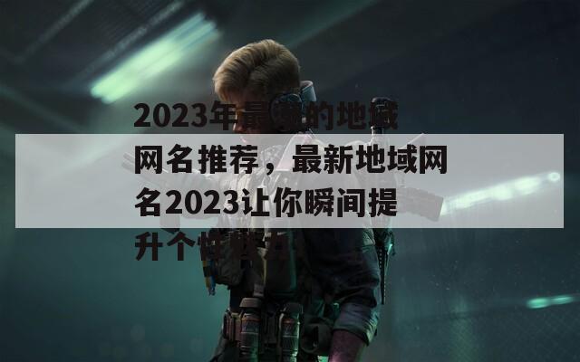 2023年最潮的地域网名推荐，最新地域网名2023让你瞬间提升个性魅力！