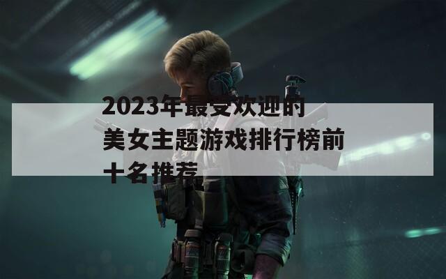 2023年最受欢迎的美女主题游戏排行榜前十名推荐