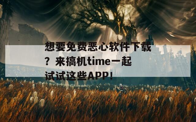 想要免费恶心软件下载？来搞机time一起试试这些APP！