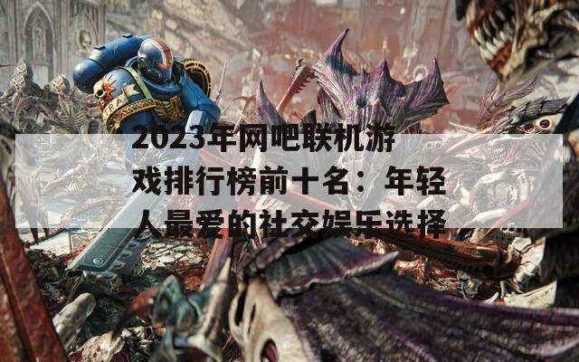 2023年网吧联机游戏排行榜前十名：年轻人最爱的社交娱乐选择