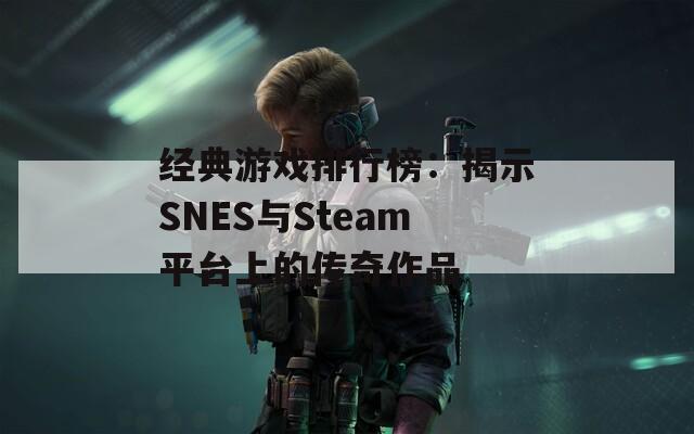 经典游戏排行榜：揭示SNES与Steam平台上的传奇作品