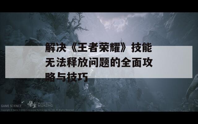 解决《王者荣耀》技能无法释放问题的全面攻略与技巧