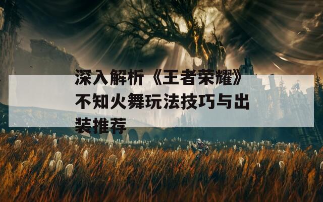 深入解析《王者荣耀》不知火舞玩法技巧与出装推荐