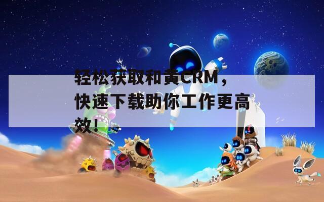 轻松获取和黄CRM，快速下载助你工作更高效！