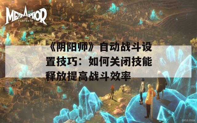 《阴阳师》自动战斗设置技巧：如何关闭技能释放提高战斗效率