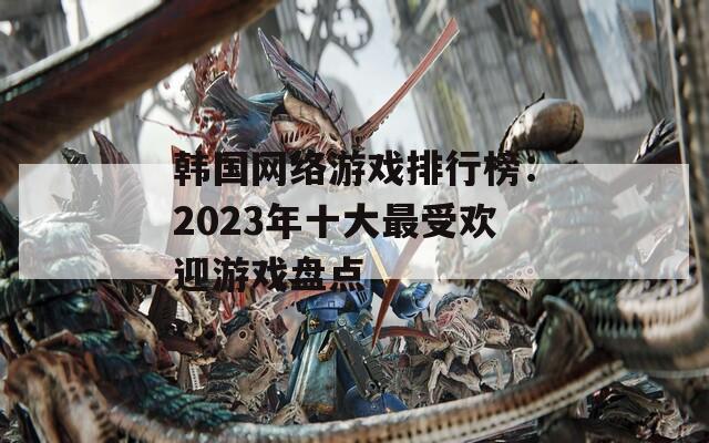 韩国网络游戏排行榜：2023年十大最受欢迎游戏盘点