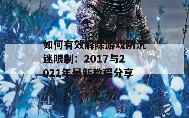 如何有效解除游戏防沉迷限制：2017与2021年最新教程分享