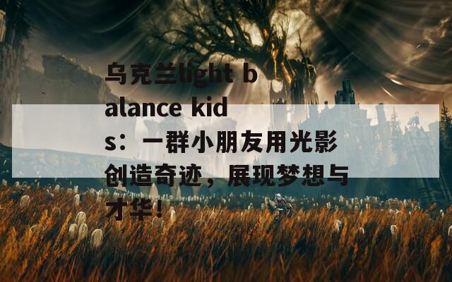 乌克兰light balance kids：一群小朋友用光影创造奇迹，展现梦想与才华！