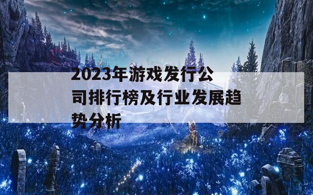 2023年游戏发行公司排行榜及行业发展趋势分析