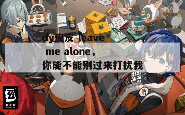 dy皮皮 leave me alone，你能不能别过来打扰我？