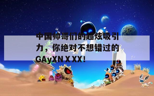 中国帅哥们的超炫吸引力，你绝对不想错过的GAyXNⅩXX！