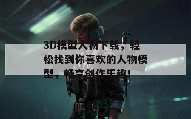 3D模型人物下载，轻松找到你喜欢的人物模型，畅享创作乐趣！