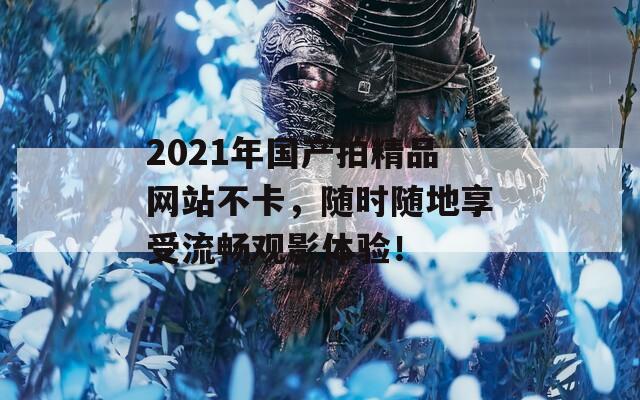 2021年国产拍精品网站不卡，随时随地享受流畅观影体验！