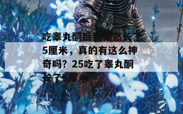 吃睾丸酮后我竟然长了5厘米，真的有这么神奇吗？25吃了睾丸酮长了5厘米