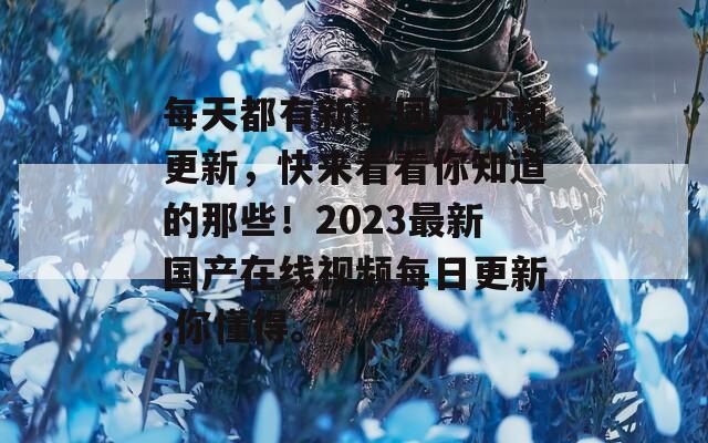 每天都有新鲜国产视频更新，快来看看你知道的那些！2023最新国产在线视频每日更新,你懂得。