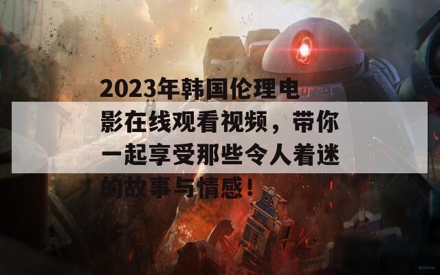 2023年韩国伦理电影在线观看视频，带你一起享受那些令人着迷的故事与情感！