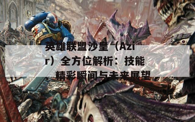 英雄联盟沙皇（Azir）全方位解析：技能、精彩瞬间与未来展望