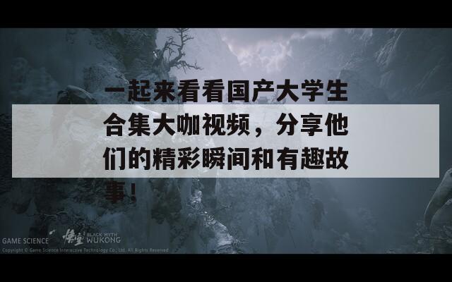 一起来看看国产大学生合集大咖视频，分享他们的精彩瞬间和有趣故事！