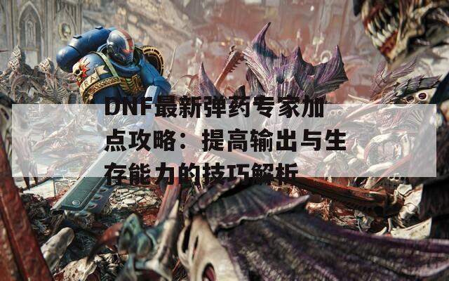 DNF最新弹药专家加点攻略：提高输出与生存能力的技巧解析