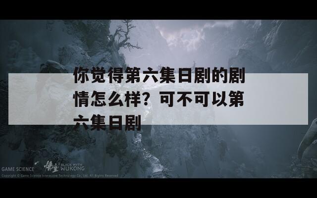 你觉得第六集日剧的剧情怎么样？可不可以第六集日剧