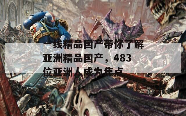 一线精品国产带你了解亚洲精品国产，483位亚洲人成为焦点