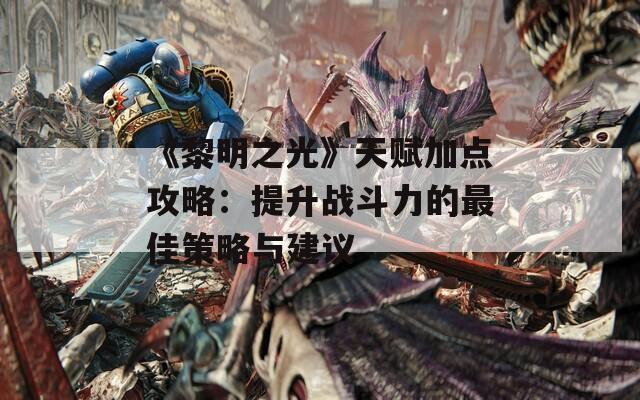 《黎明之光》天赋加点攻略：提升战斗力的最佳策略与建议