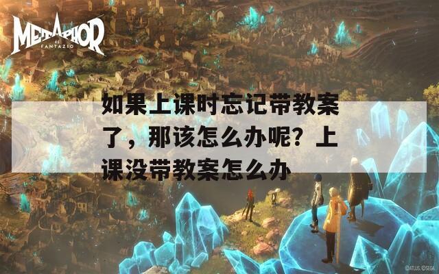 如果上课时忘记带教案了，那该怎么办呢？上课没带教案怎么办