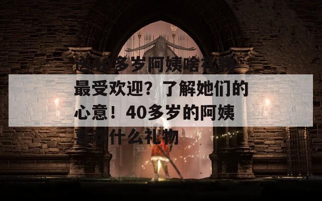 送40多岁阿姨啥礼物最受欢迎？了解她们的心意！40多岁的阿姨喜欢什么礼物