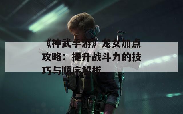 《神武手游》龙女加点攻略：提升战斗力的技巧与顺序解析