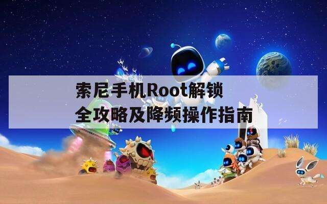 索尼手机Root解锁全攻略及降频操作指南