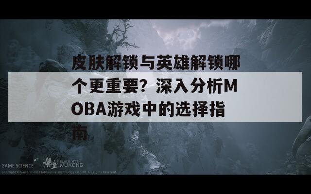 皮肤解锁与英雄解锁哪个更重要？深入分析MOBA游戏中的选择指南