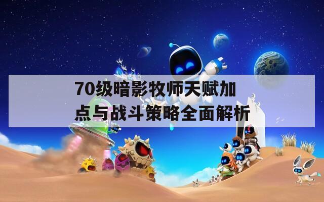 70级暗影牧师天赋加点与战斗策略全面解析