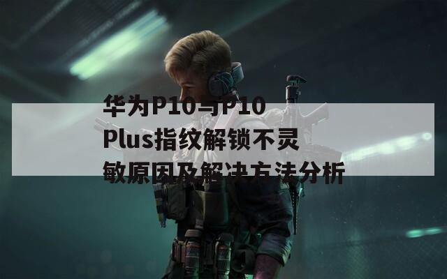 华为P10与P10 Plus指纹解锁不灵敏原因及解决方法分析