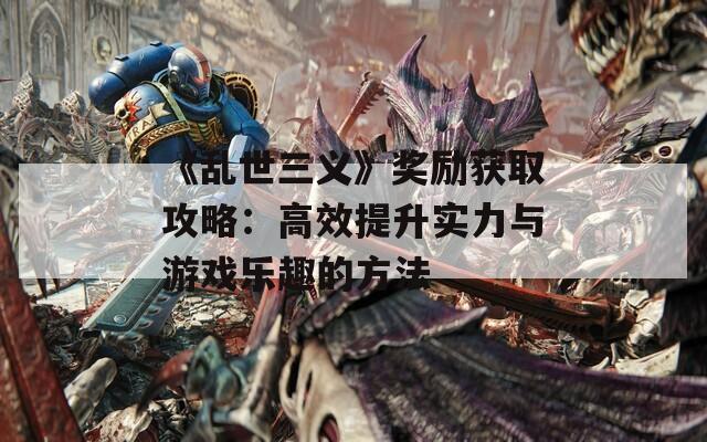 《乱世三义》奖励获取攻略：高效提升实力与游戏乐趣的方法