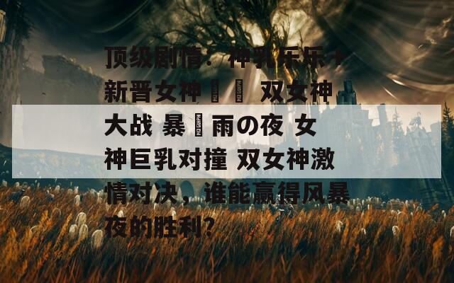 顶级剧情：神乳乐乐＋新晋女神曈曈 双女神大战 暴風雨の夜 女神巨乳对撞 双女神激情对决，谁能赢得风暴夜的胜利？