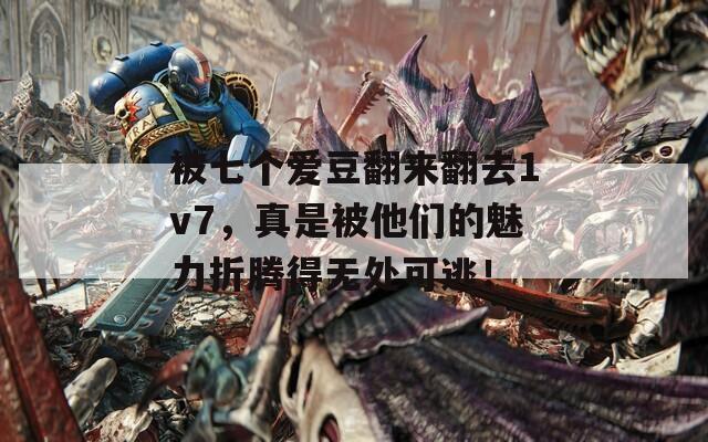 被七个爱豆翻来翻去1v7，真是被他们的魅力折腾得无处可逃！