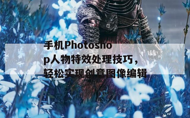 手机Photoshop人物特效处理技巧，轻松实现创意图像编辑