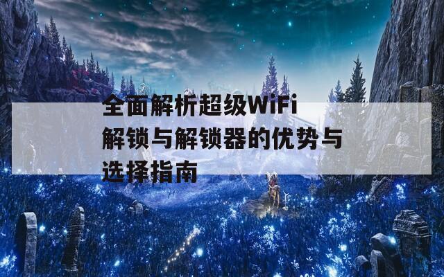 全面解析超级WiFi解锁与解锁器的优势与选择指南