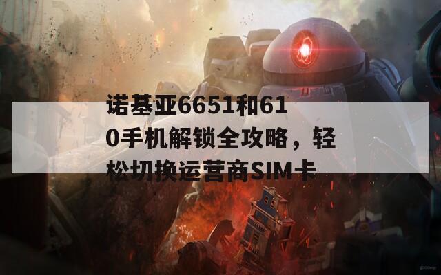 诺基亚6651和610手机解锁全攻略，轻松切换运营商SIM卡