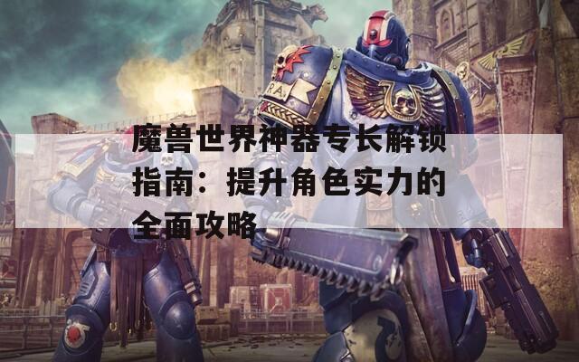 魔兽世界神器专长解锁指南：提升角色实力的全面攻略