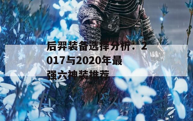 后羿装备选择分析：2017与2020年最强六神装推荐  第1张