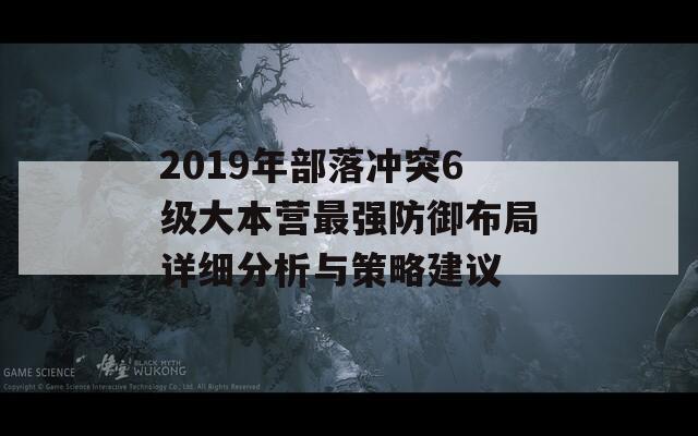 2019年部落冲突6级大本营最强防御布局详细分析与策略建议