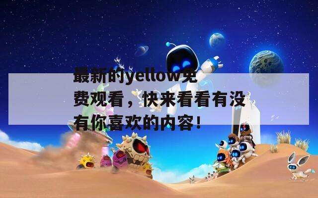 最新的yellow免费观看，快来看看有没有你喜欢的内容！